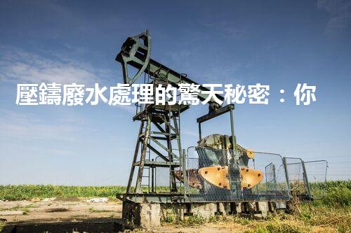 壓鑄廢水處理的驚天秘密：你想不到的凈化奇跡！